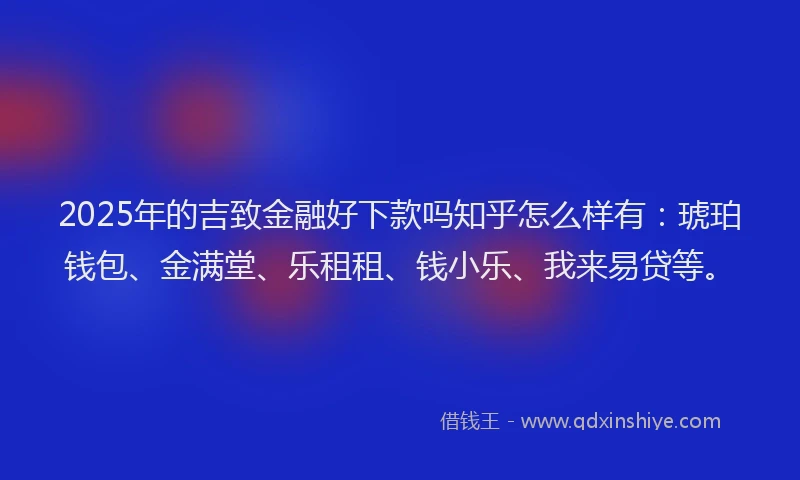2025年的吉致金融好下款吗知乎怎么样有：琥珀钱包、金满堂、乐租租、钱小乐、我来易贷等。