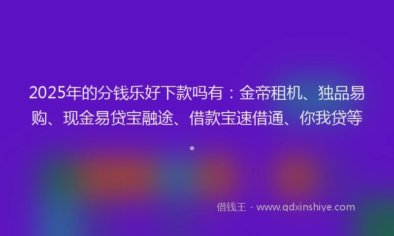2025年的分钱乐好下款吗有：金帝租机、独品易购、现金易贷宝融途、借款宝速借通、你我贷等。