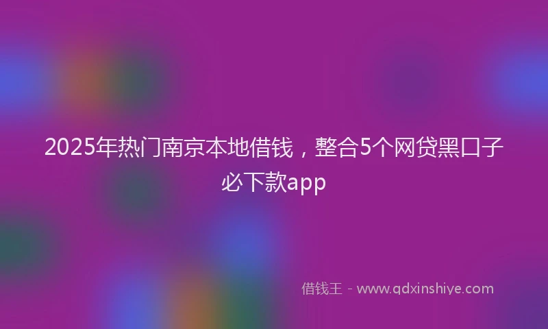 2025年热门南京本地借钱，整合5个网贷黑口子必下款app