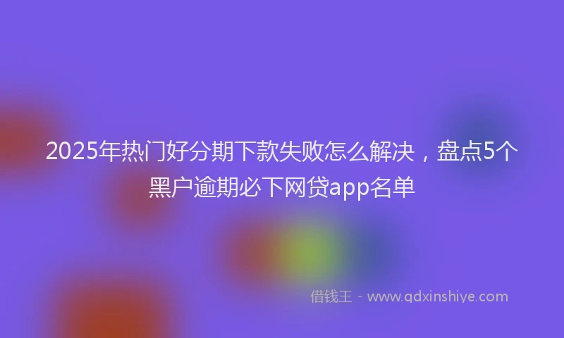 2025年热门好分期下款失败怎么解决，盘点5个黑户逾期必下网贷app名单