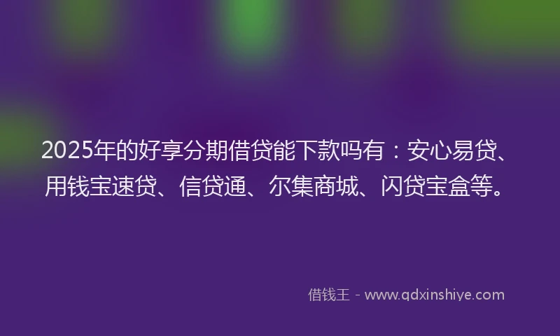 2025年的好享分期借贷能下款吗有：安心易贷、用钱宝速贷、信贷通、尔集商城、闪贷宝盒等。