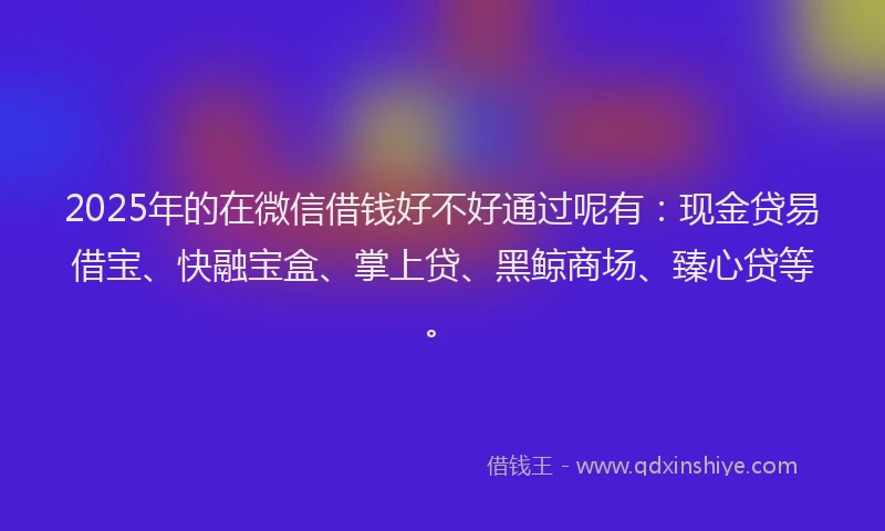 2025年的在微信借钱好不好通过呢有：现金贷易借宝、快融宝盒、掌上贷、黑鲸商场、臻心贷等。