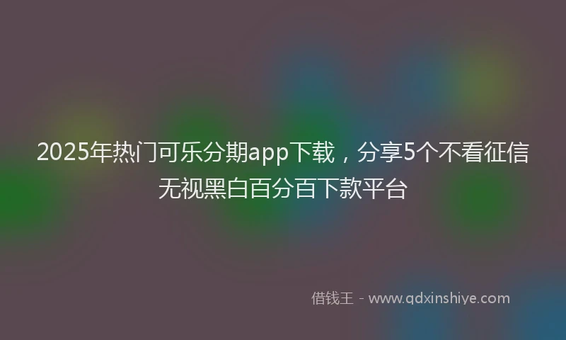 2025年热门可乐分期app下载，分享5个不看征信无视黑白百分百下款平台