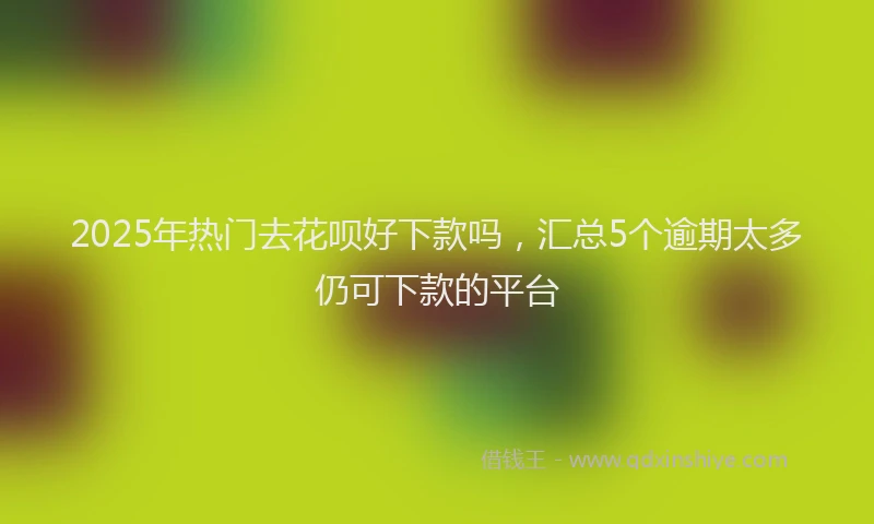 2025年热门去花呗好下款吗，汇总5个逾期太多仍可下款的平台