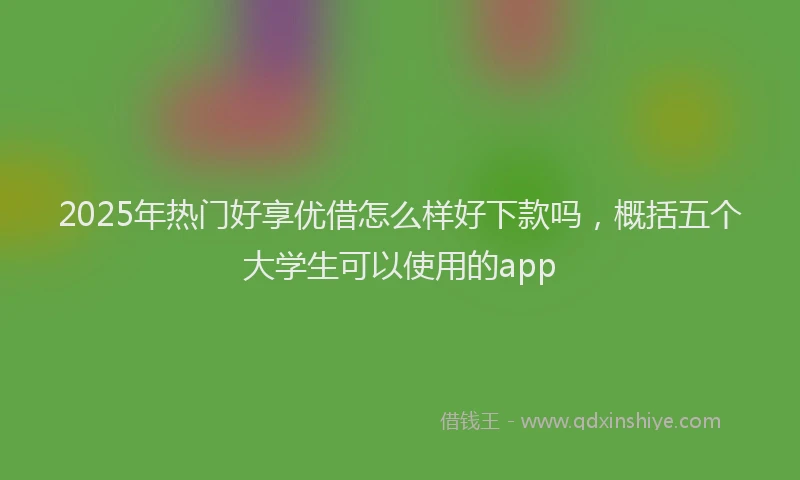 2025年热门好享优借怎么样好下款吗，概括五个大学生可以使用的app
