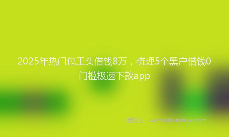 2025年热门包工头借钱8万，梳理5个黑户借钱0门槛极速下款app
