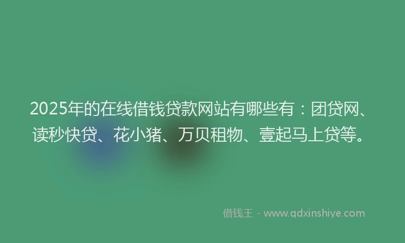2025年的在线借钱贷款网站有哪些有：团贷网、读秒快贷、花小猪、万贝租物、壹起马上贷等。
