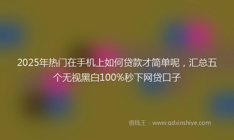 2025年热门在手机上如何贷款才简单呢，汇总五个无视黑白100%秒下网贷口子