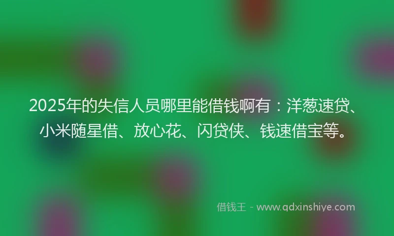 2025年的失信人员哪里能借钱啊有：洋葱速贷、小米随星借、放心花、闪贷侠、钱速借宝等。
