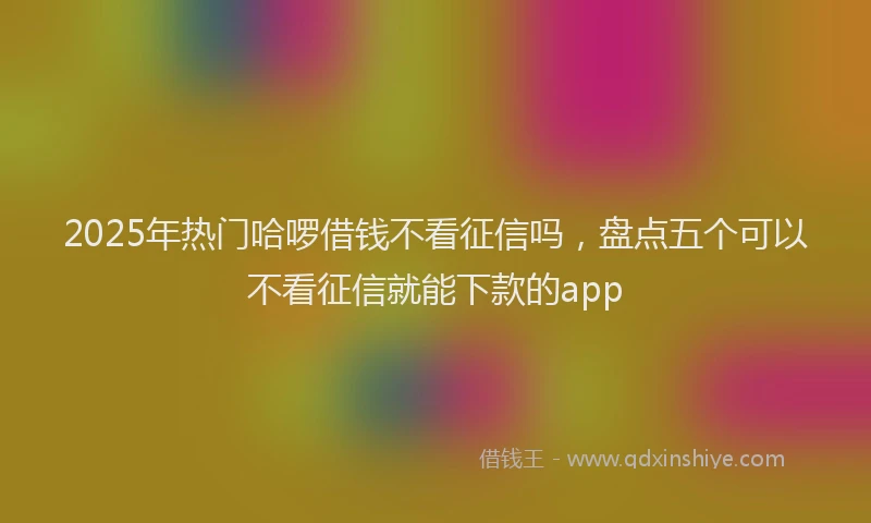 2025年热门哈啰借钱不看征信吗，盘点五个可以不看征信就能下款的app