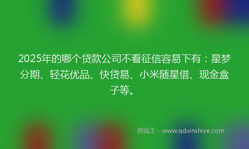 2025年的哪个贷款公司不看征信容易下有：星梦分期、轻花优品、快贷易、小米随星借、现金盒子等。