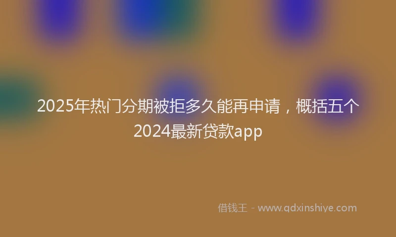 2025年热门分期被拒多久能再申请，概括五个2024最新贷款app