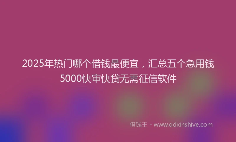 2025年热门哪个借钱最便宜，汇总五个急用钱5000快审快贷无需征信软件