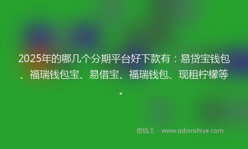 2025年的哪几个分期平台好下款有：易贷宝钱包、福瑞钱包宝、易借宝、福瑞钱包、现租柠檬等。