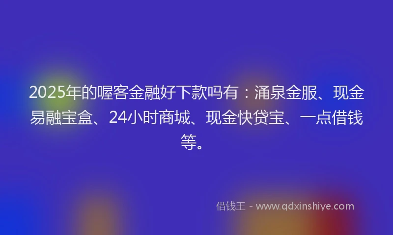 2025年的喔客金融好下款吗有：涌泉金服、现金易融宝盒、24小时商城、现金快贷宝、一点借钱等。
