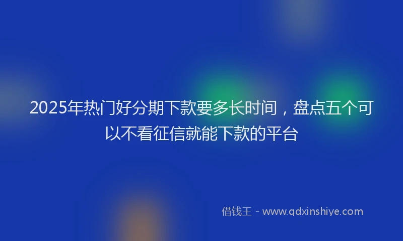 2025年热门好分期下款要多长时间，盘点五个可以不看征信就能下款的平台