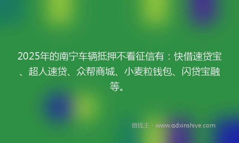 2025年的南宁车辆抵押不看征信有：快借速贷宝、超人速贷、众帮商城、小麦粒钱包、闪贷宝融等。