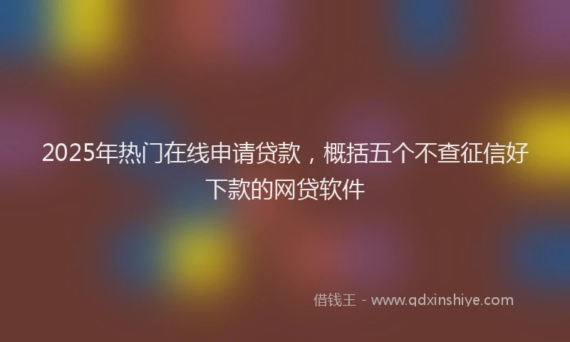 2025年热门在线申请贷款，概括五个不查征信好下款的网贷软件