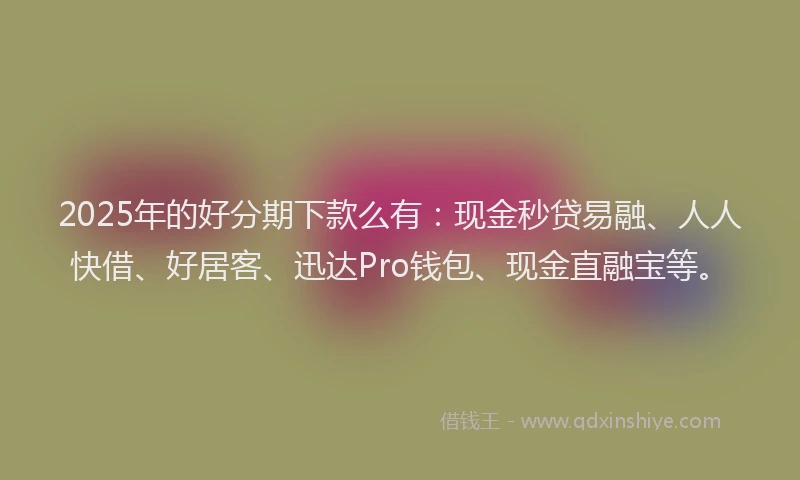 2025年的好分期下款么有：现金秒贷易融、人人快借、好居客、迅达Pro钱包、现金直融宝等。