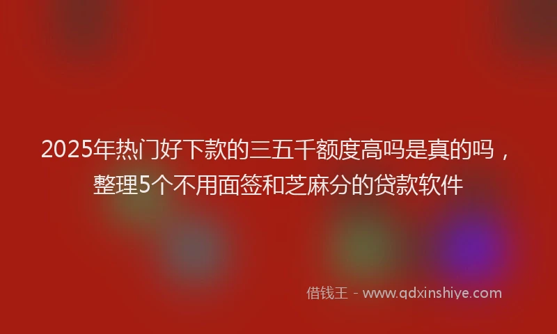 2025年热门好下款的三五千额度高吗是真的吗，整理5个不用面签和芝麻分的贷款软件