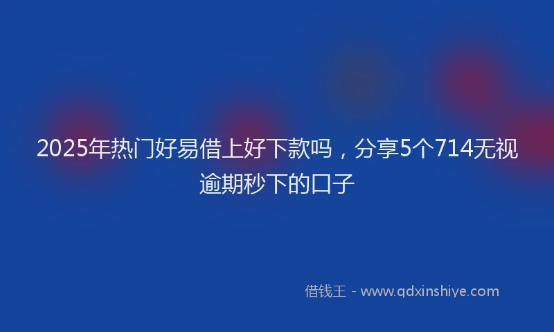 2025年热门好易借上好下款吗，分享5个714无视逾期秒下的口子