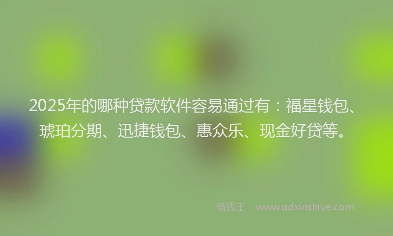 2025年的哪种贷款软件容易通过有：福星钱包、琥珀分期、迅捷钱包、惠众乐、现金好贷等。