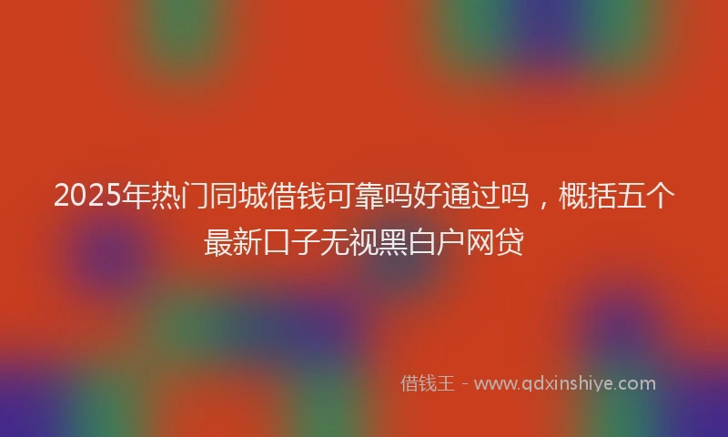 2025年热门同城借钱可靠吗好通过吗，概括五个最新口子无视黑白户网贷