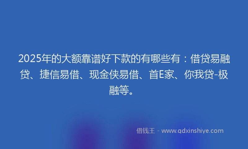 2025年的大额靠谱好下款的有哪些有：借贷易融贷、捷信易借、现金侠易借、首E家、你我贷-极融等。
