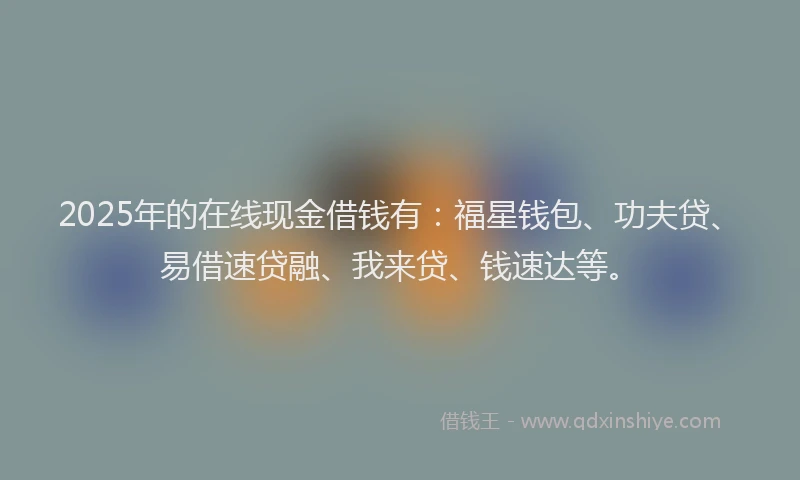 2025年的在线现金借钱有：福星钱包、功夫贷、易借速贷融、我来贷、钱速达等。
