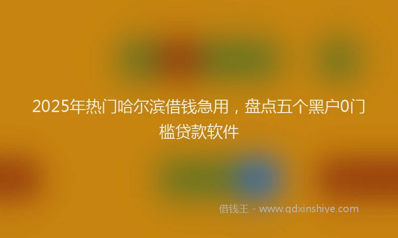 2025年热门哈尔滨借钱急用，盘点五个黑户0门槛贷款软件