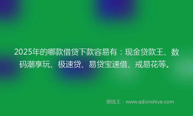 2025年的哪款借贷下款容易有：现金贷款王、数码潮享玩、极速贷、易贷宝速借、戒易花等。