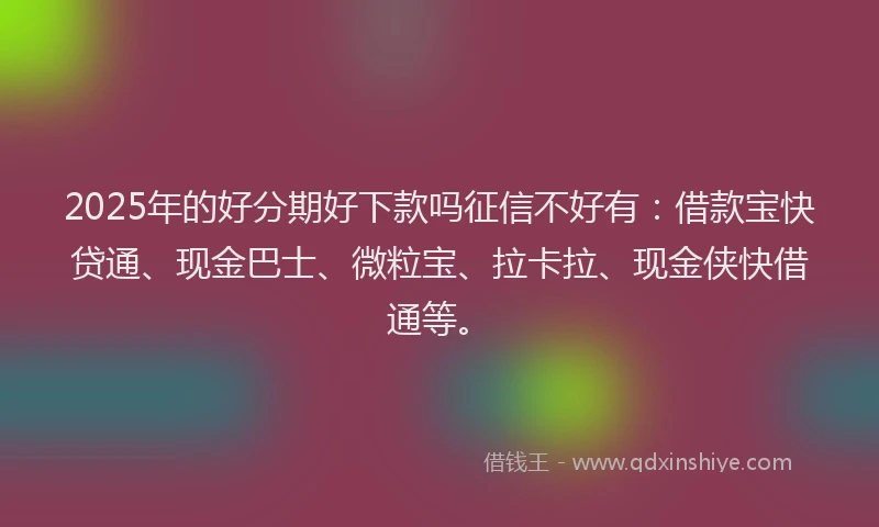 2025年的好分期好下款吗征信不好有：借款宝快贷通、现金巴士、微粒宝、拉卡拉、现金侠快借通等。