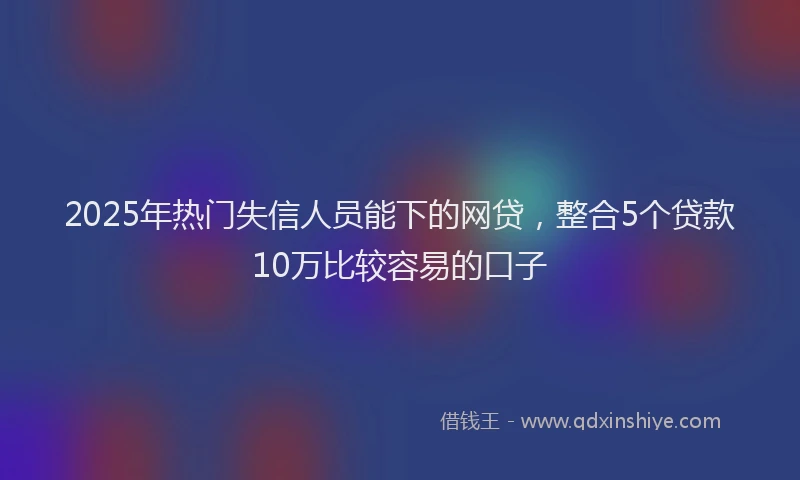 2025年热门失信人员能下的网贷，整合5个贷款10万比较容易的口子