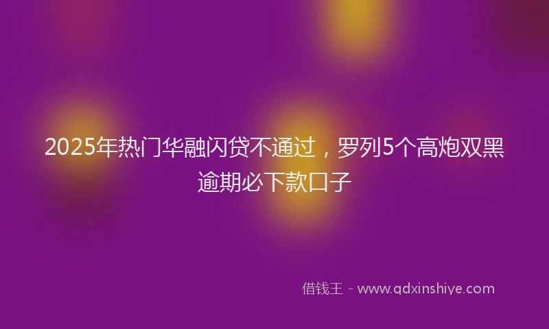 2025年热门华融闪贷不通过，罗列5个高炮双黑逾期必下款口子
