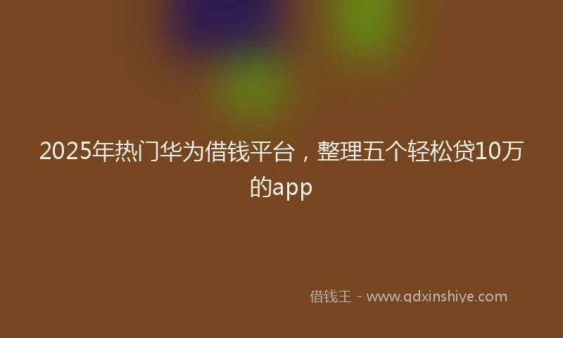 2025年热门华为借钱平台，整理五个轻松贷10万的app