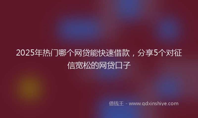 2025年热门哪个网贷能快速借款，分享5个对征信宽松的网贷口子