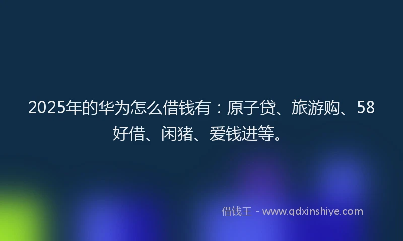 2025年的华为怎么借钱有：原子贷、旅游购、58好借、闲猪、爱钱进等。