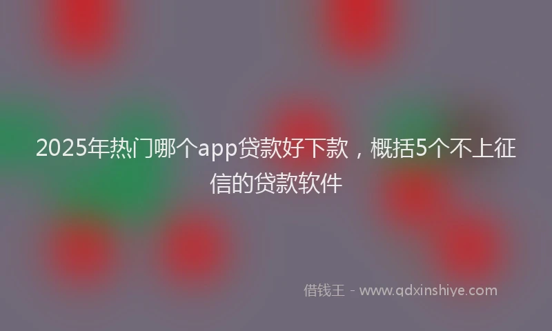 2025年热门哪个app贷款好下款，概括5个不上征信的贷款软件