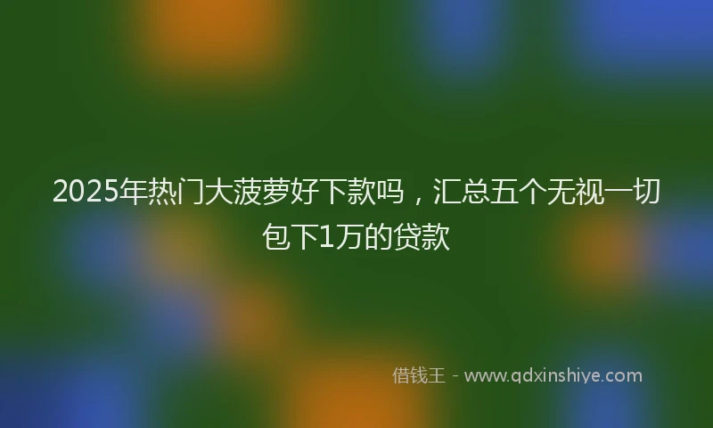 2025年热门大菠萝好下款吗，汇总五个无视一切包下1万的贷款