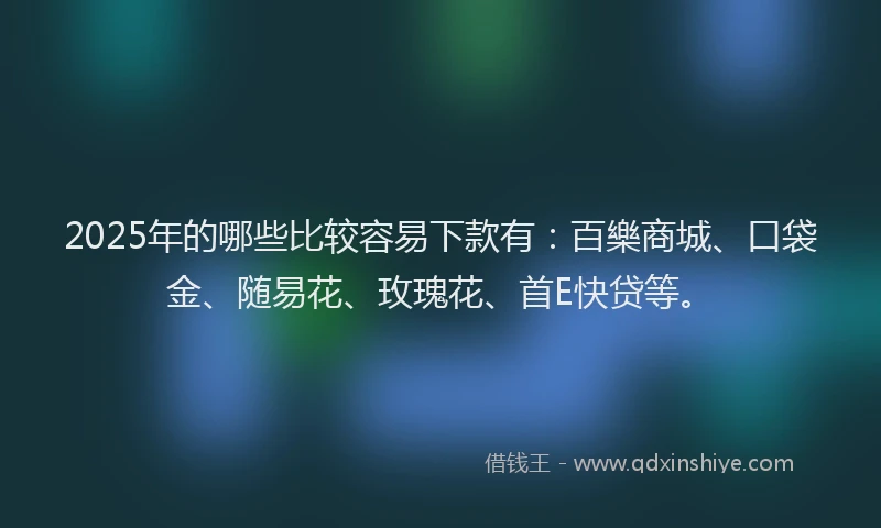 2025年的哪些比较容易下款有：百樂商城、口袋金、随易花、玫瑰花、首E快贷等。