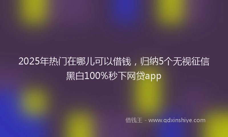 2025年热门在哪儿可以借钱，归纳5个无视征信黑白100%秒下网贷app