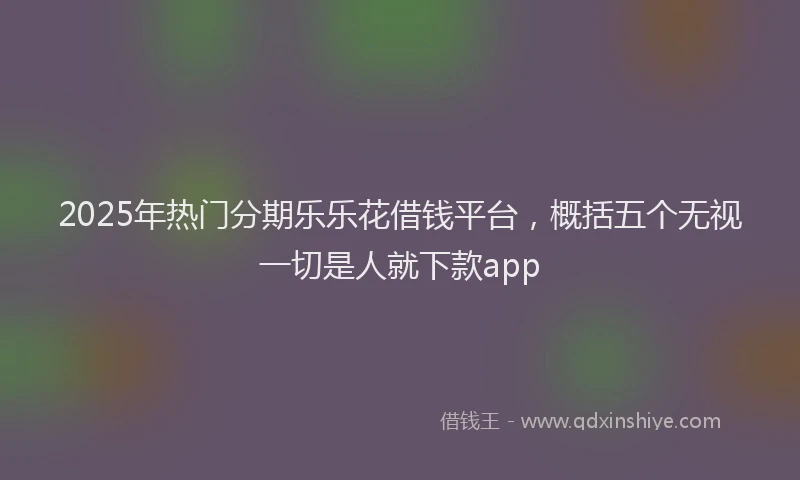 2025年热门分期乐乐花借钱平台，概括五个无视一切是人就下款app