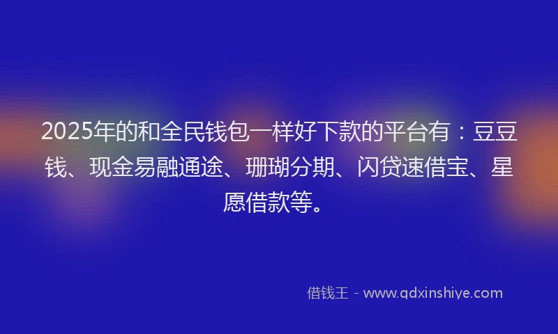 2025年的和全民钱包一样好下款的平台有：豆豆钱、现金易融通途、珊瑚分期、闪贷速借宝、星愿借款等。