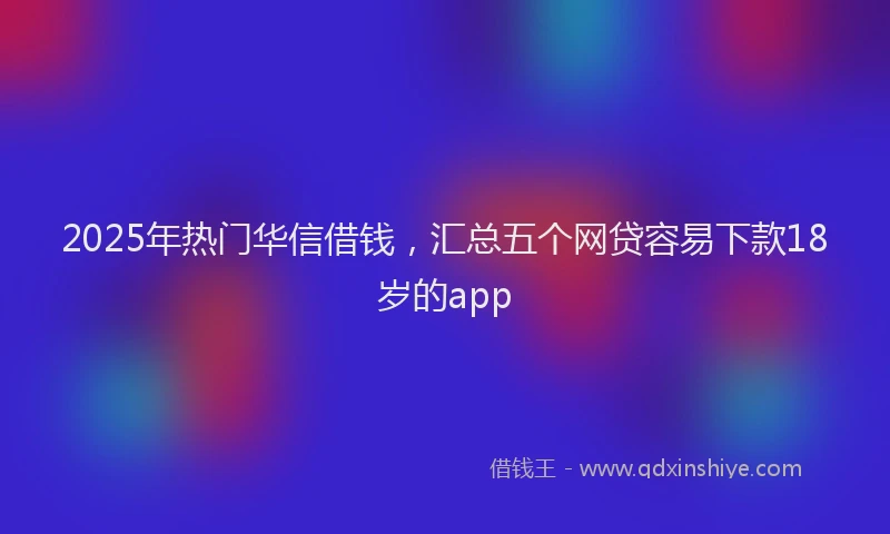 2025年热门华信借钱，汇总五个网贷容易下款18岁的app