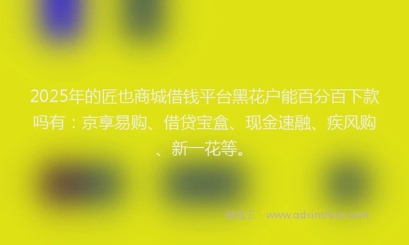 2025年的匠也商城借钱平台黑花户能百分百下款吗有：京享易购、借贷宝盒、现金速融、疾风购、新一花等。