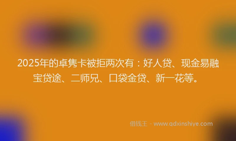 2025年的卓隽卡被拒两次有：好人贷、现金易融宝贷途、二师兄、口袋金贷、新一花等。
