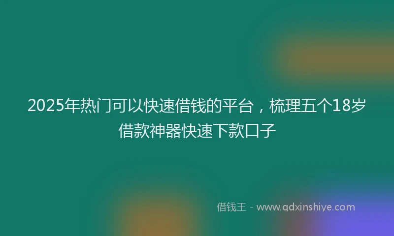 2025年热门可以快速借钱的平台，梳理五个18岁借款神器快速下款口子