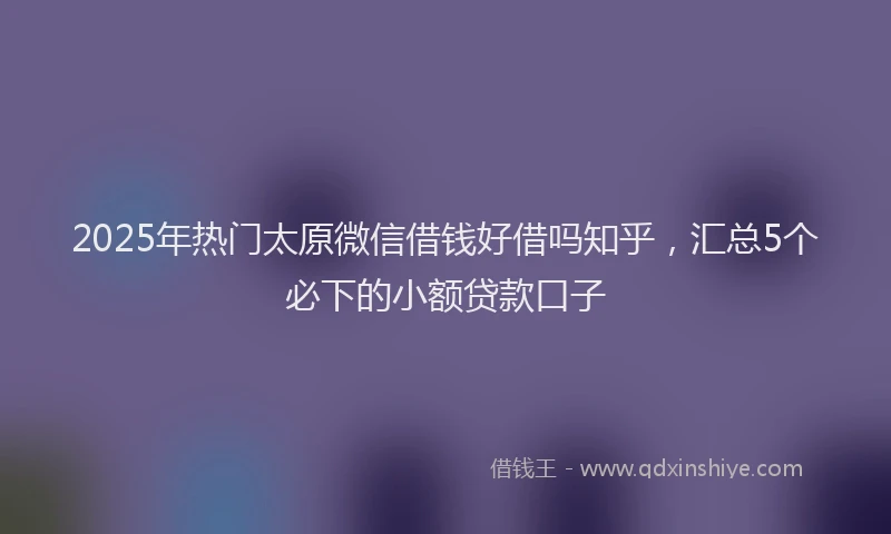 2025年热门太原微信借钱好借吗知乎，汇总5个必下的小额贷款口子