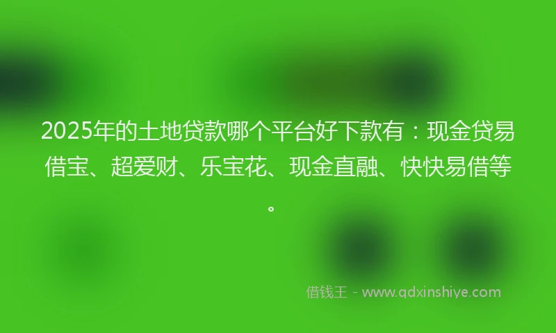 2025年的土地贷款哪个平台好下款有：现金贷易借宝、超爱财、乐宝花、现金直融、快快易借等。