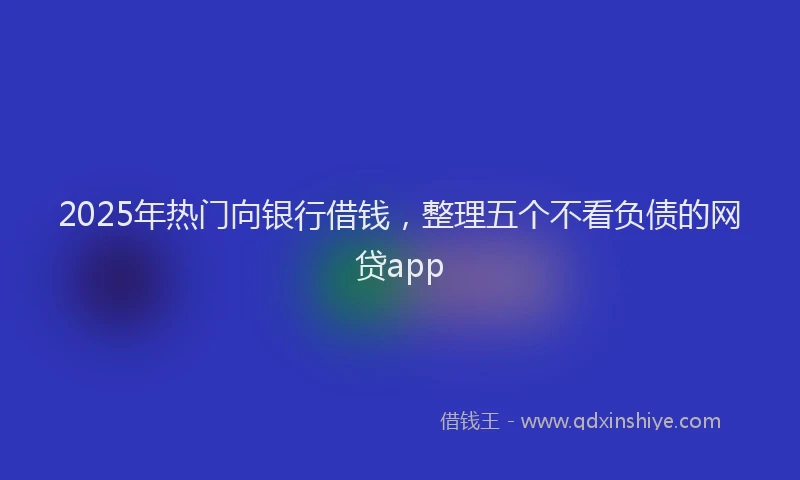 2025年热门向银行借钱，整理五个不看负债的网贷app